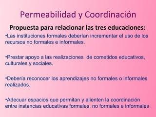 Propuesta para relacionar las tres educaciones: Las instituciones formales deberían incrementar el uso de los recursos no formales e informales. Prestar apoyo a las realizaciones  de cometidos educativos, culturales y sociales. Debería reconocer los aprendizajes no formales o informales realizados. Adecuar espacios que permitan y alienten la coordinación entre instancias educativas formales, no formales e informales Permeabilidad y Coordinación 