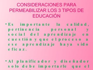 CONSIDERACIONES PARA PERMEABILIZAR LOS 3 TIPOS DE EDUCACIÓN Es importante la calidad, pertinencia personal y social del aprendizaje en cuestión y que el proceso  a ese aprendizaje haya sido eficaz. Al planificador y diseñador solo debe importarle  que el resultado de su tarea merezca una etiqueta. 