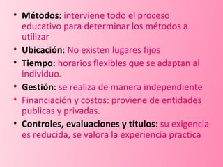 Métodos :  interviene todo el proceso educativo para determinar los métodos a utilizar Ubicación :  No existen lugares fijos Tiempo :  horarios flexibles que se adaptan al individuo. Gestión :  se realiza de manera independiente Financiación y costos: proviene de entidades publicas y privadas. Controles, evaluaciones y títulos :  su exigencia es reducida, se valora la experiencia practica 