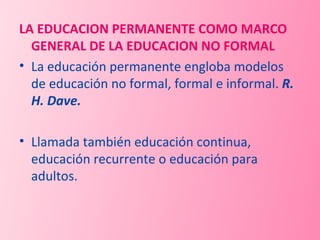 LA EDUCACION PERMANENTE COMO MARCO GENERAL DE LA EDUCACION NO FORMAL  La educación permanente engloba modelos de educación no formal, formal e informal.  R. H. Dave. Llamada también educación continua, educación recurrente o educación para adultos. 