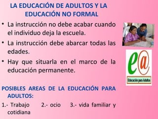 LA EDUCACIÓN DE ADULTOS Y LA EDUCACIÓN NO FORMAL La instrucción no debe acabar cuando el individuo deja la escuela. La instrucción debe abarcar todas las edades. Hay que situarla en el marco de la educación permanente. POSIBLES AREAS DE LA EDUCACIÓN PARA ADULTOS: 1.- Trabajo  2.- ocio  3.- vida familiar y cotidiana 