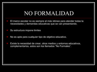 NO FORMALIDAD  El marco escolar no es siempre el más idóneo para atender todas la necesidades y demandas educativas que se van presentando. Su estructura impone limites No es apta para cualquier tipo de objetivo educativo. Existe la necesidad de crear, otros medios y entornos educativos, complementarios, estos son los llamados “No Formales”. 