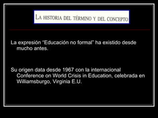 La expresión “Educación no formal” ha existido desde mucho antes. Su origen data desde 1967 con la internacional Conference on World Crisis in Education, celebrada en Williamsburgo, Virginia E.U.  