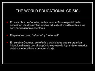 En esta obra de Coombs, se hacía un énfasis especial en la necesidad  de desarrollar medios educaticativos diferentes a los  convencionalmente escolares. Etiquetados como “informal” y “no formal”. En su obra Coombs, se refería a actividades que se organizan intencionalmente con el propósito expreso de lograr determinados objetivos educativos y de aprendizaje.  THE WORLD EDUCATIONAL CRISIS . 