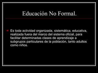 Es toda actividad organizada, sistemática, educativa, realizada fuera del marco del sistema oficial, para facilitar determinadas clases de aprendizaje a subgrupos particulares de la población, tanto adultos como niños. Educación No Formal. 