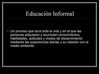 Un proceso que dura toda la vida y en el que las personas adquieren y acumulan conocimientos, habilidades, actitudes y modos de discernimiento mediante las experiencias diarias y su relación con el medio ambiente. Educación Informal 