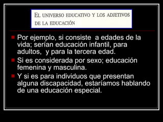 Por ejemplo, si consiste  a edades de la vida; serían educación infantil, para adultos,  y para la tercera edad. Si es considerada por sexo; educación femenina y masculina. Y si es para individuos que presentan alguna discapacidad, estaríamos hablando de una educación especial. 