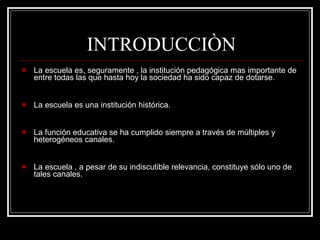 INTRODUCCIÒN La escuela es, seguramente , la institución pedagógica mas importante de entre todas las que hasta hoy la sociedad ha sido capaz de dotarse. La escuela es una institución histórica. La función educativa se ha cumplido siempre a través de múltiples y heterogéneos canales. La escuela , a pesar de su indiscutible relevancia, constituye sólo uno de tales canales. 