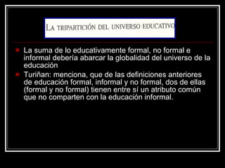 La suma de lo educativamente formal, no formal e informal debería abarcar la globalidad del universo de la educación Turiñan: menciona, que de las definiciones anteriores de educación formal, informal y no formal, dos de ellas (formal y no formal) tienen entre sí un atributo común que no comparten con la educación informal. 