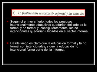 Según el primer criterio, todos los procesos intencionalmente educativos quedarían del lado de lo formal y no formal y, consiguientemente, los no intencionales quedarían ubicados en el sector informal. Desde luego es claro que la educación formal y la no formal son intencionales, y que la educación no intencional forma parte de  la informal. 