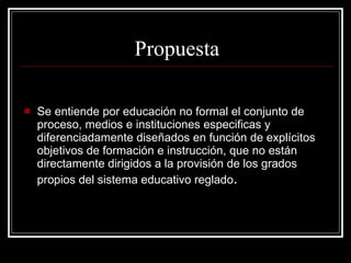 Se entiende por educación no formal el conjunto de proceso, medios e instituciones especificas y diferenciadamente diseñados en función de explícitos objetivos de formación e instrucción, que no están directamente dirigidos a la provisión de los grados propios del sistema educativo reglado . Propuesta 