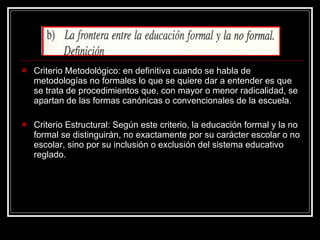 Criterio Metodológico: en definitiva cuando se habla de metodologías no formales lo que se quiere dar a entender es que se trata de procedimientos que, con mayor o menor radicalidad, se apartan de las formas canónicas o convencionales de la escuela. Criterio Estructural: Según este criterio, la educación formal y la no formal se distinguirán, no exactamente por su carácter escolar o no escolar, sino por su inclusión o exclusión del sistema educativo reglado.  
