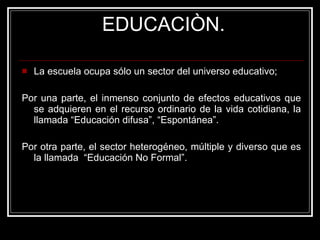 EDUCACIÒN. La escuela ocupa sólo un sector del universo educativo;  Por una parte, el inmenso conjunto de efectos educativos que se adquieren en el recurso ordinario de la vida cotidiana, la llamada “Educación difusa”, “Espontánea”. Por otra parte, el sector heterogéneo, múltiple y diverso que es la llamada  “Educación No Formal”. 