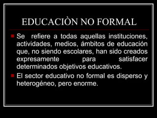 Se  refiere a todas aquellas instituciones, actividades, medios, ámbitos de educación que, no siendo escolares, han sido creados expresamente para satisfacer determinados objetivos educativos. El sector educativo no formal es disperso y heterogéneo, pero enorme. EDUCACIÒN NO FORMAL 