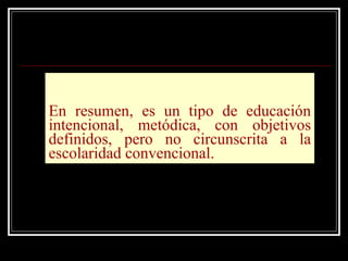 En resumen, es un tipo de educación intencional, metódica, con objetivos definidos, pero no circunscrita a la escolaridad convencional. 