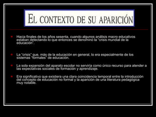 Hacia finales de los años sesenta, cuando algunos análisis macro educativos estaban detectando lo que entonces se denominó la “crisis mundial de la educación”. La “crisis” que, más de la educación en general, lo era especialmente de los sistemas “formales” de educación. La sola expansión del aparato escolar no serviría como único recurso para atender a las expectativas sociales de formación y aprendizaje. Era significativo que existiera una clara coincidencia temporal entre la introducción del concepto de educación no formal y la aparición de una literatura pedagógica muy notable. 