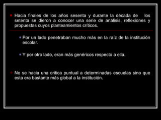 Hacia finales de los años sesenta y durante la década de  los setenta se dieron a conocer una serie de análisis, reflexiones y propuestas cuyos planteamientos críticos. Por un lado penetraban mucho más en la raíz de la institución escolar. Y por otro lado, eran más genéricos respecto a ella. No se hacia una critica puntual a determinadas escuelas sino que esta era bastante más global a la institución. 