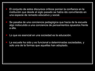 El conjunto de estos discursos críticos ponían la confianza en la institución que desde el siglo pasado se había ido convirtiendo en una especie de remedio educativo y social. Se pasaba de una conciencia pedagógica que hacia de la escuela algo indiscutido a una conciencia de pensamientos opuestos frente a ella. Lo que es esencial en una sociedad es la educación. La escuela ha sido y es funcional a determinadas sociedades, y solo una de la formas que aquellas han adoptado. 