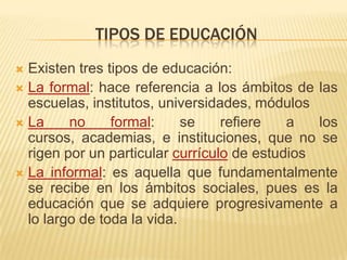 TIPOS DE EDUCACIÓN
 Existen tres tipos de educación:
 La formal: hace referencia a los ámbitos de las
  escuelas, institutos, universidades, módulos
 La     no     formal:     se    refiere   a   los
  cursos, academias, e instituciones, que no se
  rigen por un particular currículo de estudios
 La informal: es aquella que fundamentalmente
  se recibe en los ámbitos sociales, pues es la
  educación que se adquiere progresivamente a
  lo largo de toda la vida.
 