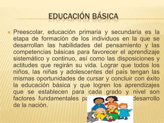EDUCACIÓN BÁSICA
   Preescolar, educación primaria y secundaria es la
    etapa de formación de los individuos en la que se
    desarrollan las habilidades del pensamiento y las
    competencias básicas para favorecer el aprendizaje
    sistemático y continuo, así como las disposiciones y
    actitudes que regirán su vida. Lograr que todos los
    niños, las niñas y adolescentes del país tengan las
    mismas oportunidades de cursar y concluir con éxito
    la educación básica y que logren los aprendizajes
    que se establecen para cada grado y nivel son
    factores fundamentales para sostener el desarrollo
    de la nación.
 