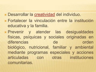  Desarrollar la creatividad del individuo.
 Fortalecer la vinculación entre la institución
  educativa y la familia.
 Prevenir    y atender las desigualdades
  físicas, psíquicas y sociales originadas en
  diferencias              de                orden
  biológico, nutricional, familiar y ambiental
  mediante programas especiales y acciones
  articuladas     con      otras     instituciones
  comunitarias.
 