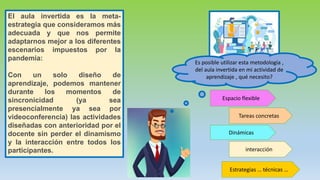 El aula invertida es la meta-
estrategia que consideramos más
adecuada y que nos permite
adaptarnos mejor a los diferentes
escenarios impuestos por la
pandemia:
Con un solo diseño de
aprendizaje, podemos mantener
durante los momentos de
sincronicidad (ya sea
presencialmente ya sea por
videoconferencia) las actividades
diseñadas con anterioridad por el
docente sin perder el dinamismo
y la interacción entre todos los
participantes.
Espacio flexible
Tareas concretas
Dinámicas
interacción
Estrategias … técnicas …
Es posible utilizar esta metodología ,
del aula invertida en mi actividad de
aprendizaje , qué necesito?
 