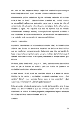 10
etc. Pero sin duda requerirán tiempo y ejercicios sistemáticos para distinguir
entre lo viejo y lo antiguo o para mensurar procesos de larga duración.
Posteriormente podrán desarrollar algunas nociones históricas no intuitivas
como la idea de “época”, contexto histórico, coyuntura, etc., mismas que por
su complejidad implican una abstracción mayor que el manejo del reloj, el
conocimiento del calendario o la ordenación cronológica de los años, lustros,
décadas y siglos. Por supuesto que esto no significa que las marcas
convencionales de tiempo (fechas y cronología) no sea importante en historia o
que los alumnos no deban manejarlas sólo que estos datos son suplementarios
y no centrales en la comprensión de los procesos históricos.
Cambio y continuidad.
El pasado, como señala Eric Hobsbawm (Hobsbawm, 2006), es un mundo para
viajeros pues implica un permanente encuentro con territorios desconocidos
que se transforman permanentemente. Justamente, esta idea del cambio le
hace concebir al ave migratoria como una gran metáfora de la historia que él
concibe como una disciplina en búsqueda permanente de nuevos confines que
explorar.
De hecho, como afirma Peter Lee (Lee P. , 2005), los historiadores descartan la
idea de que la realidad es estática, pero dan cuenta de procesos de
continuidad que implican la larga duración.
En este sentido, en las aulas, es pertinente asociar a la noción de tiempo
histórico la de cambio y continuidad formulando cuestiones como: ¿Qué
cambia? Cómo? ¿Los cambios fueron leves o muy profundos? ¿Qué
cuestiones permanecieron? ¿Cómo lo podemos saber?
Estas preguntas orientan la comprensión no sólo de los cambios sino de sus
ritmos y su direccionalidad ya que los cambios pueden corren en diversas
direcciones, no sólo en un sentido progresista, comprenderlo implica, reconocer
la complejidad de las transformaciones históricas.
Empatía.
 