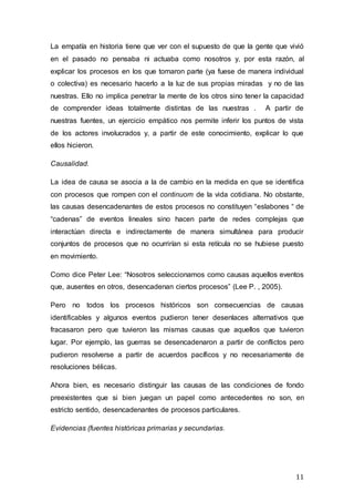 11
La empatía en historia tiene que ver con el supuesto de que la gente que vivió
en el pasado no pensaba ni actuaba como nosotros y, por esta razón, al
explicar los procesos en los que tomaron parte (ya fuese de manera individual
o colectiva) es necesario hacerlo a la luz de sus propias miradas y no de las
nuestras. Ello no implica penetrar la mente de los otros sino tener la capacidad
de comprender ideas totalmente distintas de las nuestras . A partir de
nuestras fuentes, un ejercicio empático nos permite inferir los puntos de vista
de los actores involucrados y, a partir de este conocimiento, explicar lo que
ellos hicieron.
Causalidad.
La idea de causa se asocia a la de cambio en la medida en que se identifica
con procesos que rompen con el continuom de la vida cotidiana. No obstante,
las causas desencadenantes de estos procesos no constituyen “eslabones “ de
“cadenas” de eventos lineales sino hacen parte de redes complejas que
interactúan directa e indirectamente de manera simultánea para producir
conjuntos de procesos que no ocurrirían si esta retícula no se hubiese puesto
en movimiento.
Como dice Peter Lee: “Nosotros seleccionamos como causas aquellos eventos
que, ausentes en otros, desencadenan ciertos procesos” (Lee P. , 2005).
Pero no todos los procesos históricos son consecuencias de causas
identificables y algunos eventos pudieron tener desenlaces alternativos que
fracasaron pero que tuvieron las mismas causas que aquellos que tuvieron
lugar. Por ejemplo, las guerras se desencadenaron a partir de conflictos pero
pudieron resolverse a partir de acuerdos pacíficos y no necesariamente de
resoluciones bélicas.
Ahora bien, es necesario distinguir las causas de las condiciones de fondo
preexistentes que si bien juegan un papel como antecedentes no son, en
estricto sentido, desencadenantes de procesos particulares.
Evidencias (fuentes históricas primarias y secundarias.
 
