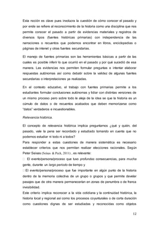 12
Esta noción es clave pues involucra la cuestión de cómo conocer el pasado y
por ende se refiere al reconocimiento de la historia como una disciplina que nos
permite conocer el pasado a partir de evidencias materiales y registros de
diversos tipos (fuentes históricas primarias) con independencia de las
narraciones o recuentos que podemos encontrar en libros, enciclopedias o
páginas de intenet y otras fuentes secundarias.
El manejo de fuentes primarias son las herramientas básicas a partir de las
cuales es posible inferir lo que ocurrió en el pasado y por qué sucedió de esa
manera. Las evidencias nos permiten formular preguntas e intentar elaborar
respuestas autónomas así como debatir sobre la validez de algunas fuentes
secundarias o interpretaciones ya realizadas.
En el contexto educativo, el trabajo con fuentes primarias permite a los
estudiantes formular conclusiones autónomas y lidiar con distintas versiones de
un mismo proceso pero sobre todo le aleja de la idea se que la historia es un
cúmulo de datos o de recuentos acabados que deben memorizarse como
“datos” verdaderos e incuestionables.
Relevancia histórica.
El concepto de relevancia histórica implica preguntarnos ¿qué y quién, del
pasado, vale la pena ser recordado y estudiado tomando en cuenta que no
podemos estudiar ni todo ni a todos?
Para responder a estas cuestiones de manera sistemática es necesario
establecer criterios que nos permitan realizar elecciones racionales. Según
Peter Seixas (Seixas & Peck, 2011) , es relevante:
 El evento/persona/proceso que tuvo profundas consecuencias, para mucha
gente, durante un largo periodo de tiempo y
El evento/persona/proceso que fue importante en algún punto de la historia
dentro de la memoria colectiva de un grupo o grupos y que permite develar
pasajes que de otra manera permanecerían en zonas de penumbra o de franca
invisibilidad.
Este criterio implica reconocer a la vida cotidiana y la continuidad histórica, la
historia local y regional así como los procesos coyunturales o de corta duración
como cuestiones dignas de ser estudiadas y reconocidas como objetos
 