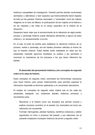 13
históricos susceptibles de investigación. También permite abordar movimientos
derrotados o alternativos o bien aspectos que tradicionalmente fueron dejados
de lado por las grandes “historias nacionales” o “universales” como las culturas
indígenas en el caso de México, la participación de las mujeres en la historia o
de las maestras y las niñas en el campo específico de la historia de la
educación.
Deseamos hacer notar que el reconocimiento de la relevancia de algún evento,
proceso o personaje histórico puede efectuarse atendiendo a alguno de estos
criterios y no necesariamente a los dos.
En el aula, el punto de partida para establecer la relevancia histórica de un
proceso, evento o personaje, son las fuentes primarias referidas al mismo de
que el maestro dispone. Estas fuentes serán analizadas en clase por los
estudiantes mediante ejercicios diseñados ex profeso y les permitirán a
reconocer la importancia de los procesos a los que hacen referencia las
fuentes.
El desarrollo del pensamiento histórico y los conceptos de segundo
orden en la clase de historia.
Estos conceptos de segundo orden, suministran las herramientas necesarias
para hacer historia, para pensar históricamente pues permiten organizar la
información disponible en términos explicativos y no únicamente descriptivos.
El empleo de conceptos de segundo orden implica que en las aulas los
estudiantes trabajarán con evidencias (fuentes históricas primarias y
secundarias) para:
- Reconocer a la historia como una disciplina que permite conocer y
explicar procesos ocurridos en el pasado (no vivenciales) así como sus
relaciones con el presente.
- Formular interrogantes, plantear hipótesis, identificar evidencias y validar
argumentos en torno a procesos del pasado y sus relaciones con el
presente empleando conceptos históricos de primer y segundo orden.
 