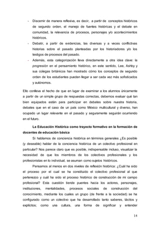 14
- Discernir de manera reflexiva, es decir, a partir de conceptos históricos
de segundo orden, el manejo de fuentes históricas y el debate en
comunidad, la relevancia de procesos, personajes y/o acontecimientos
históricos.
- Debatir, a partir de evidencias, las diversas y a veces conflictivas
historias sobre el pasado planteadas por los historiadores y/o los
testigos de procesos del pasado.
- Además, esta categorización lleva directamente a otra idea clave: la
progresión en el pensamiento histórico, en este sentido, Lee, Ashby y
sus colegas británicos han mostrado cómo los conceptos de segundo
orden de los estudiantes pueden llegar a ser cada vez más sofisticados
y autónomos.
Ello conlleva el hecho de que en lugar de examinar a los alumnos únicamente
a partir de un simple grupo de respuestas correctas, debemos evaluar qué tan
bien equipados están para participar en debates sobre nuestra historia,
debates que en el caso de un país como México multicultural y diverso, han
ocupado un lugar relevante en el pasado y seguramente seguirán ocurriendo
en el futuro.
La Educación Histórica como trayecto formativo en la formación de
docentes de educación básica
Si hablamos de conciencia histórica en términos generales ¿Es posible
(y deseable) hablar de la conciencia histórica de un colectivo profesional en
particular? Nos parece claro que es posible, indispensable incluso, visualizar la
necesidad de que los miembros de los colectivos profesionales y los
profesionistas en lo individual, se asuman como sujetos históricos.
Pensamos al menos en dos niveles de reflexión histórica: ¿Cuál ha sido
el proceso por el cual se ha constituido el colectivo profesional al que
pertenezco y cuál ha sido el proceso histórico de construcción de mi campo
profesional? Esta cuestión tiende puentes hacia los actores, personajes,
instituciones, mentalidades, procesos sociales de construcción del
conocimiento, mediante los cuales un grupo (de frente a la sociedad) se ha
configurado como un colectivo que ha desarrollado tanto saberes, tácitos y
explícitos; como una cultura, una forma de significar y entender
 