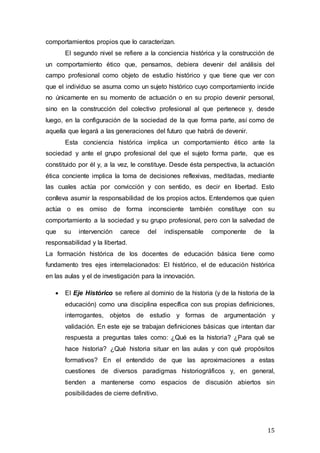 15
comportamientos propios que lo caracterizan.
El segundo nivel se refiere a la conciencia histórica y la construcción de
un comportamiento ético que, pensamos, debiera devenir del análisis del
campo profesional como objeto de estudio histórico y que tiene que ver con
que el individuo se asuma como un sujeto histórico cuyo comportamiento incide
no únicamente en su momento de actuación o en su propio devenir personal,
sino en la construcción del colectivo profesional al que pertenece y, desde
luego, en la configuración de la sociedad de la que forma parte, así como de
aquella que legará a las generaciones del futuro que habrá de devenir.
Esta conciencia histórica implica un comportamiento ético ante la
sociedad y ante el grupo profesional del que el sujeto forma parte, que es
constituido por él y, a la vez, le constituye. Desde ésta perspectiva, la actuación
ética conciente implica la toma de decisiones reflexivas, meditadas, mediante
las cuales actúa por convicción y con sentido, es decir en libertad. Esto
conlleva asumir la responsabilidad de los propios actos. Entendemos que quien
actúa o es omiso de forma inconsciente también constituye con su
comportamiento a la sociedad y su grupo profesional, pero con la salvedad de
que su intervención carece del indispensable componente de la
responsabilidad y la libertad.
La formación histórica de los docentes de educación básica tiene como
fundamento tres ejes interrelacionados: El histórico, el de educación histórica
en las aulas y el de investigación para la innovación.
 El Eje Histórico se refiere al dominio de la historia (y de la historia de la
educación) como una disciplina específica con sus propias definiciones,
interrogantes, objetos de estudio y formas de argumentación y
validación. En este eje se trabajan definiciones básicas que intentan dar
respuesta a preguntas tales como: ¿Qué es la historia? ¿Para qué se
hace historia? ¿Qué historia situar en las aulas y con qué propósitos
formativos? En el entendido de que las aproximaciones a estas
cuestiones de diversos paradigmas historiográficos y, en general,
tienden a mantenerse como espacios de discusión abiertos sin
posibilidades de cierre definitivo.
 