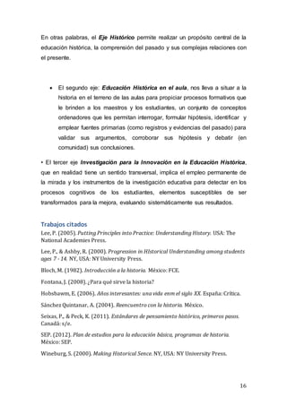 16
En otras palabras, el Eje Histórico permite realizar un propósito central de la
educación histórica, la comprensión del pasado y sus complejas relaciones con
el presente.
 El segundo eje: Educación Histórica en el aula, nos lleva a situar a la
historia en el terreno de las aulas para propiciar procesos formativos que
le brinden a los maestros y los estudiantes, un conjunto de conceptos
ordenadores que les permitan interrogar, formular hipótesis, identificar y
emplear fuentes primarias (como registros y evidencias del pasado) para
validar sus argumentos, corroborar sus hipótesis y debatir (en
comunidad) sus conclusiones.
• El tercer eje Investigación para la Innovación en la Educación Histórica,
que en realidad tiene un sentido transversal, implica el empleo permanente de
la mirada y los instrumentos de la investigación educativa para detectar en los
procesos cognitivos de los estudiantes, elementos susceptibles de ser
transformados para la mejora, evaluando sistemáticamente sus resultados.
Trabajos citados
Lee, P. (2005). Putting Principles into Practice: Understanding History. USA: The
National Academies Press.
Lee, P., & Ashby, R. (2000). Progression in HIstorical Understanding among students
ages 7 - 14. NY, USA: NY University Press.
Bloch, M. (1982). Introducción a la historia. México: FCE.
Fontana, J. (2008). ¿Para qué sirve la historia?
Hobsbawm, E. (2006). Años interesantes: una vida enm el siglo XX. España: Crítica.
Sánchez Quintanar, A. (2004). Reencuentro con la historia. México.
Seixas, P., & Peck, K. (2011). Estándares de pensamiento histórico, primeros pasos.
Canadá: s/e.
SEP. (2012). Plan de estudios para la educación básica, programas de historia.
México: SEP.
Wineburg, S. (2000). Making Historical Sence. NY, USA: NY University Press.
 
