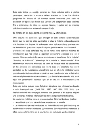 3
Bajo esta lógica, es posible remontar los viejos debates sobre si ciertos
personajes, momentos o sucesos deben aparecer o no en los distintos
programas de estudio de los diversos niveles educativos para situar la
discusión en tópicos que tienen que ver con una comprensión cada vez más
fina y sistemática de cómo se aprende historia y cuáles son las mejores
prácticas docentes que apoyan dicho aprendizaje.
La historia en las aulas como problema: retos y alternativas.
Otro conjunto de cuestiones que emergen en este contexto epistemológico
tienen que ver con los retos que implica el situar la historia en las aulas como
una disciplina que dispone de un lenguaje y una lógica propias y que hace uso
de herramientas y recursos específicos para generar nuevos conocimientos.
Derivados de estos esfuerzos hoy en día hemos visto aparecer reportes de
investigación que nos invitan a repensar teóricamente procesos que en el
pasado hicieron parte de lo que se conoció como “enseñanza de la historia”;
“didáctica de la historia”, “aprendizaje de la historia” o “historia escolar”. Esta
reformulación implica la necesidad de situar los núcleos duros del debate más
en los procesos de aprendizaje que en la tarea de “enseñar”; más en el
panóptico de la investigación disciplinaria que en el de la “didáctica” como
procedimiento de trasmisión de contenidos (aun cuando éste sea sofisticado);
más en el plano del desarrollo autónomo que desde la heteronomía; más en el
lugar del pensamiento abstracto que en el sitio de la mecanización y la
reproducción.
Bajo esta lógica, autores como Schulman, Wineburg, Lee y Seixas han llevado
a cabo investigaciones (2005, 2001, 1993, 1997, 1998, 2003, 1993) que
intentan descifrar los complejos procesos que permiten a los sujetos adquirir
una conciencia histórica, internalizar las claves del pensamiento histórico.
La conciencia histórica, como lo propone Andrea Sánchez Quintanar implica:
- La noción de que todo presente tiene su origen en el pasado
- La certeza de que las sociedades no son estáticas sino que cambian y se
transforman de manera constante y permanente por mecanismos intrínsecos a
ellas, independientemente de la voluntad de los individuos que las integran.
 