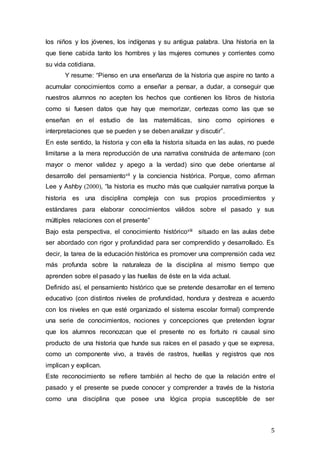 5
los niños y los jóvenes, los indígenas y su antigua palabra. Una historia en la
que tiene cabida tanto los hombres y las mujeres comunes y corrientes como
su vida cotidiana.
Y resume: “Pienso en una enseñanza de la historia que aspire no tanto a
acumular conocimientos como a enseñar a pensar, a dudar, a conseguir que
nuestros alumnos no acepten los hechos que contienen los libros de historia
como si fuesen datos que hay que memorizar, certezas como las que se
enseñan en el estudio de las matemáticas, sino como opiniones e
interpretaciones que se pueden y se deben analizar y discutir”.
En este sentido, la historia y con ella la historia situada en las aulas, no puede
limitarse a la mera reproducción de una narrativa construida de antemano (con
mayor o menor validez y apego a la verdad) sino que debe orientarse al
desarrollo del pensamientovii y la conciencia histórica. Porque, como afirman
Lee y Ashby (2000), “la historia es mucho más que cualquier narrativa porque la
historia es una disciplina compleja con sus propios procedimientos y
estándares para elaborar conocimientos válidos sobre el pasado y sus
múltiples relaciones con el presente”
Bajo esta perspectiva, el conocimiento históricoviii situado en las aulas debe
ser abordado con rigor y profundidad para ser comprendido y desarrollado. Es
decir, la tarea de la educación histórica es promover una comprensión cada vez
más profunda sobre la naturaleza de la disciplina al mismo tiempo que
aprenden sobre el pasado y las huellas de éste en la vida actual.
Definido así, el pensamiento histórico que se pretende desarrollar en el terreno
educativo (con distintos niveles de profundidad, hondura y destreza e acuerdo
con los niveles en que esté organizado el sistema escolar formal) comprende
una serie de conocimientos, nociones y concepciones que pretenden lograr
que los alumnos reconozcan que el presente no es fortuito ni causal sino
producto de una historia que hunde sus raíces en el pasado y que se expresa,
como un componente vivo, a través de rastros, huellas y registros que nos
implican y explican.
Este reconocimiento se refiere también al hecho de que la relación entre el
pasado y el presente se puede conocer y comprender a través de la historia
como una disciplina que posee una lógica propia susceptible de ser
 