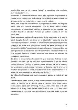 6
aprehendida pero no de manera “natural” o espontánea sino mediante
ejercicios de abstracción.
Finalmente, el pensamiento histórico coloca a los sujetos en el epicentro de la
historia, como constructores de la misma, como síntesis y como resultado de
procesos en los que puede influir en mayor o menor medida.
Ahora bien, como han demostrado las investigaciones realizadas a lo largo de
varios años por diversos especialistas (que ya hemos referido antes),
generalmente, el pensamiento histórico se desarrolla en las escuelas y es
resultado trayectorias educativas formales que se llevan a cabo a lo largo de
varios años.
Estas trayectorias implican el acercamiento de los estudiantes a la historia
como disciplina formal y se apoya en la adquisición y desarrollo tanto de
“nociones organizadoras” como de su aplicación en la explicación de procesos
concretos, nos remite en el mejor sentido posible, a la noción de “desarrollo del
pensamiento histórico” pues nos permite valorar la manera en que cambian las
concepciones de los estudiantes respecto de la historia así como la forma en la
que manejan evidencias (fuentes primarias) para avanzar en términos de
profundidad y abstracción.
Es decir, el conocimiento, el pensamiento y la conciencia histórica no son
procesos “naturales” que se produzcan espontáneamente o que se puedan
derivar del sentido común o de experiencias de vida sino que son el resultado
de aproximaciones sistemáticas y formales a la disciplina y por lo tanto son el
resultado de ejercicios de construcción de sentido. Estas aproximaciones, en el
terreno de las aulas involucran a la educación histórica.
La educación histórica: una nueva manera de pensar la historia en las
aulas.
Desde diversos planos teóricos y desde diversos panópticos de lectura que van
desde la filosofía de la historia hasta la historia como objeto áulico,
investigadores como Sam Wineburg (Wineburg, 2000), Peter Lee y Rosalyn
Ashby, (Lee & Ashby, 2000), y Peter Seixas (Seixas & Peck, 2011), entre otros,
han elaborado la noción de “educación histórica” que parte de los siguientes
supuestos:
 