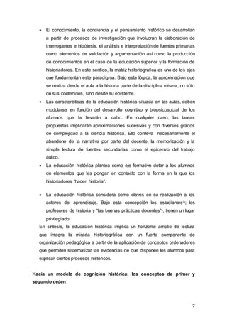 7
 El conocimiento, la conciencia y el pensamiento histórico se desarrollan
a partir de procesos de investigación que involucran la elaboración de
interrogantes e hipótesis, el análisis e interpretación de fuentes primarias
como elementos de validación y argumentación así como la producción
de conocimientos en el caso de la educación superior y la formación de
historiadores. En este sentido, la matriz historiográfica es uno de los ejes
que fundamentan este paradigma. Bajo esta lógica, la aproximación que
se realiza desde el aula a la historia parte de la disciplina misma, no sólo
de sus contenidos, sino desde su episteme.
 Las características de la educación histórica situada en las aulas, deben
modularse en función del desarrollo cognitivo y biopsicosocial de los
alumnos que la llevarán a cabo. En cualquier caso, las tareas
propuestas implicarán aproximaciones sucesivas y con diversos grados
de complejidad a la ciencia histórica. Ello conlleva necesariamente el
abandono de la narrativa por parte del docente, la memorización y la
simple lectura de fuentes secundarias como el epicentro del trabajo
áulico.
 La educación histórica plantea como eje formativo dotar a los alumnos
de elementos que les pongan en contacto con la forma en la que los
historiadores “hacen historia”.
 La educación histórica considera como claves en su realización a los
actores del aprendizaje. Bajo esta concepción los estudiantesix; los
profesores de historia y “las buenas prácticas docentes”x, tienen un lugar
privilegiado
En síntesis, la educación histórica implica un horizonte amplio de lectura
que integra la mirada historiográfica con un fuerte componente de
organización pedagógica a partir de la aplicación de conceptos ordenadores
que permiten sistematizar las evidencias de que disponen los alumnos para
explicar ciertos procesos históricos.
Hacia un modelo de cognición histórica: los conceptos de primer y
segundo orden
 