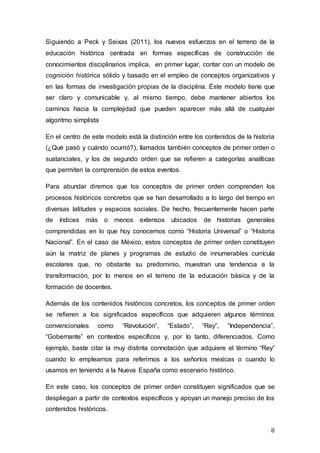 8
Siguiendo a Peck y Seixas (2011), los nuevos esfuerzos en el terreno de la
educación histórica centrada en formas específicas de construcción de
conocimientos disciplinarios implica, en primer lugar, contar con un modelo de
cognición histórica sólido y basado en el empleo de conceptos organizativos y
en las formas de investigación propias de la disciplina. Éste modelo tiene que
ser claro y comunicable y, al mismo tiempo, debe mantener abiertos los
caminos hacia la complejidad que pueden aparecer más allá de cualquier
algoritmo simplista
En el centro de este modelo está la distinción entre los contenidos de la historia
(¿Qué pasó y cuándo ocurrió?), llamados también conceptos de primer orden o
sustanciales, y los de segundo orden que se refieren a categorías analíticas
que permiten la comprensión de estos eventos.
Para abundar diremos que los conceptos de primer orden comprenden los
procesos históricos concretos que se han desarrollado a lo largo del tiempo en
diversas latitudes y espacios sociales. De hecho, frecuentemente hacen parte
de índices más o menos extensos ubicados de historias generales
comprendidas en lo que hoy conocemos como “Historia Universal” o “Historia
Nacional”. En el caso de México, estos conceptos de primer orden constituyen
aún la matriz de planes y programas de estudio de innumerables currícula
escolares que, no obstante su predominio, muestran una tendencia a la
transformación, por lo menos en el terreno de la educación básica y de la
formación de docentes.
Además de los contenidos históricos concretos, los conceptos de primer orden
se refieren a los significados específicos que adquieren algunos términos
convencionales como “Revolución”, “Estado”, “Rey”, “Independencia”,
“Gobernante” en contextos específicos y, por lo tanto, diferenciados. Como
ejemplo, baste citar la muy distinta connotación que adquiere el término “Rey”
cuando lo empleamos para referirnos a los señoríos mexicas o cuando lo
usamos en teniendo a la Nueva España como escenario histórico.
En este caso, los conceptos de primer orden constituyen significados que se
despliegan a partir de contextos específicos y apoyan un manejo preciso de los
contenidos históricos.
 