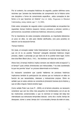 9
Por el contrario, los conceptos históricos de segundo, pueden definirse como
nociones que “proveen las herramientas de comprensión de la historia como
una disciplina o forma de conocimiento específica... estos conceptos le dan
forma a lo que hacemos en historia” (Lee & Ashby, Progression in HIstorical
Understanding among students ages 7 - 14, 2000).
Entre estos conceptos de segundo orden o procedimentales se encuentran los
siguientes: tiempo histórico (espacio- tiempo, procesos y actores), cambio y
permanencia, causalidad, evidencias históricas, relevancia y empatía.
Por la importancia de estos conceptos ordenadores, es importante detenernos
un poco en ellos, no sólo para intentar clarificarlos, sino para ponerlos en
relación con la educación formal.
Tiempo histórico.
Sin duda, el concepto estelar “entre historiadores” es el de tiempo histórico ya
que sin él no es posible “historizar” (otorgarle densidad histórica) ningún
proceso, objeto o personaje ya que fuera de él no podrían tener lugar. Como
bien dice Marc Bloch (Bloch, 1982) , “los hombres son hijos de su tiempo”.
Ahora bien, el tiempo histórico implica siempre una relación entre el espacioxi y
el tiempoxii pues ambas dimensiones son indisociables. Y es esta coordenada
la que nos permite “situar” un proceso determinado en la historia.
Es necesario considerar que cuando hablamos de procesos históricos
implicamos también la participación de actores que se involucran en ellos en
función de sus necesidades, intereses y motivaciones propias. Obvio es
señalar que en estos actores se concentra la dimensión humana de la historia y
que sin ellos ninguna historia tendría lugar.
Como señala Peter Lee (Lee P. , 2005), en el terreno educativo, es necesario
considerar que aún los niños más pequeños (no familiarizados con el uso de
las mediciones convencionales o que no dominan el manejo del reloj) han
internalizado sus estructuras temporales básicas como día o noche; tiempo de
desayunar, comer o cenar; tiempo de ir a la escuela y tiempo de estar en casa,
 
