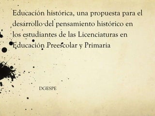 Educación histórica, una propuesta para el
desarrollo del pensamiento histórico en
los estudiantes de las Licenciaturas en
Educación Preescolar y Primaria




        DGESPE
 