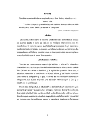 1 
 
Holismo
Etimológicamente el holismo según el griego ὅλος [holos]; significa: todo,
entero, total.
“Doctrina que propugna la concepción de cada realidad como un todo
distinto de la suma de las partes que lo componen”.
Real Academia Española
Holística
Es aquello perteneciente al holismo, una tendencia o corriente que analiza
los eventos desde el punto de vista de las múltiples interacciones que los
caracterizan. El holismo supone que todas las propiedades de un sistema no
pueden ser determinadas o explicadas como la suma de sus componentes. En
otras palabras, el holismo considera que el sistema completo se comporta de
un modo distinto que la suma de sus partes.
La Educación Holística
También se conoce como aprendizaje holístico o educación integral es
una filosofía educacional y forma constructivista basada en la premisa de que
toda persona encuentra su identidad, y el significado y sentido de su vida, a
través de nexos con la comunidad, el mundo natural, y los valores humanos
tales como la compasión y la paz. Se trata de una educación completa e
integradora, que busca despertar una devoción intrínseca por la vida y la
pasión por el aprendizaje.
Desde esta perspectiva, la educación es considerada un sistema vivo y en
constante progreso y evolución. Los principios holísticos de interdependencia,
diversidad, totalidad, flujo, cambio, unidad, sostenibilidad, etc. están en la base
de este nuevo paradigma educativo, cuyo objetivo es la formación integral del
ser humano, una formación que supera el paradigma Newtoniano-Cartesiano
 