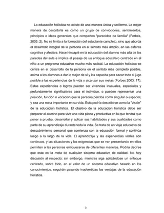 3 
 
La educación holística no existe de una manera única y uniforme. La mejor
manera de describirla es como un grupo de convicciones, sentimientos,
principios e ideas generales que comparten "parecidos de familia" (Forbes,
2003: 2). No se limita a la formación del estudiante completo, sino que aborda
el desarrollo integral de la persona en el sentido más amplio, en las esferas
cognitiva y afectiva. Hace hincapié en la educación del alumno más allá de las
paredes del aula e implica el pasaje de un enfoque educativo centrado en el
niño a un programa educativo mucho más radical. La educación holística se
centra en el desarrollo de la persona en el sentido más completo posible,
anima a los alumnos a dar lo mejor de sí y los capacita para sacar todo el jugo
posible a las experiencias de la vida y alcanzar sus metas (Forbes 2003: 17).
Estas experiencias o logros pueden ser vivencias inusuales, especiales y
profundamente significativas para el individuo, o pueden representar una
posición, función o vocación que la persona perciba como singular o especial,
y sea una meta importante en su vida. Esta podría describirse como la "visión"
de la educación holística. El objetivo de la educación holística debe ser
preparar al alumno para vivir una vida plena y productiva en la que tendrá que
poner a prueba, desarrollar y aplicar sus habilidades y sus cualidades como
parte de su aprendizaje durante toda la vida. Se trata de un viaje educativo de
descubrimiento personal que comienza con la educación formal y continúa
luego a lo largo de la vida. El aprendizaje y las experiencias vitales son
continuos, y las situaciones y las exigencias que se van presentando en ellas
permiten a las personas enriquecerse de diferentes maneras. Podría decirse
que esta es la meta de cualquier sistema educativo de calidad. No hay
discusión al respecto; sin embargo, mientras siga aplicándose un enfoque
centrado, sobre todo, en el valor de un sistema educativo basado en los
conocimientos, seguirán pasando inadvertidas las ventajas de la educación
holística.
 