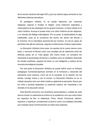 2 
 
de la ciencia mecánica del siglo XVII y que hoy todavía sigue primando en los
diferentes sistemas educativos.
El paradigma holístico no se puede relacionar con creencias
religiosas, dogmas ni rituales; la religión, como institución dogmática y
manipuladora de las ideologías de los grupos humanos, no tiene cabida en la
visión holística. Aunque si puede incluir una visión histórica de las religiones,
y un estudio del diálogo interreligioso. Por su parte, la espiritualidad es algo
indefectible, pues es la conciencia del mismo ser dentro del Mundo y
el Universo. Es la naturaleza esencial del ser humano, el cual es capaz de
percibirla más allá de creencias, dogmas e instituciones o líderes organizados.
La Educación Holística toma pues, los aportes de la nueva ciencia como
base, y reconoce el Mundo como una compleja red de relaciones entre las
distintas partes de un Todo global. Del mismo modo, no considera tan
importante el aprendizaje de teorías y modelos como el verdadero desarrollo
de mentes científicas, capaces de hacer un uso inteligente y creativo de los
recursos tecnológicos actuales.
Por otra parte la Educación Holística se puede definir como un enfoque
pedagógico humanista-espiritual centrado en la formación y desarrollo del
estudiante como persona, como ser en la sociedad, en la relación con los
demás, consigo mismo y con el mundo. La Educación Holística no es un
método educativo sino una visión creativa y global de la educación. Busca que
los niños y jóvenes despierten su potencial creativo, tan importante y tan
olvidado en la educación actual.
Esta filosofía promueve una enseñanza personalizada y cuidada de cada
alumno donde no solamente se enfoca en lo académico sino que cubre todos
los aspectos de Ser, lo intelectual, Físico, Social, Emocional, afectivo,
expresivo y Espiritual, considerando al alumno como una totalidad indivisible
que necesita crecer armónicamente en todos esos aspectos.
 