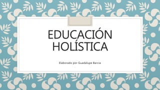EDUCACIÓN
HOLÍSTICA
Elaborado por Guadalupe Barcia
 