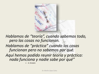 Hablamos de “teoría”, cuando sabemos todo,
pero las cosas no funcionan.
Hablamos de “práctica” cuando las cosas
funcionan pero no sabemos por qué.
Aquí hemos podido reunir teoría y práctica:
nada funciona y nadie sabe por qué”
» A. Einstein
Dr. Martín López Calva
 