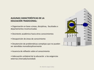 ALGUNAS CARACTERÍSTICAS DE LA
EDUCACIÓN TRADICIONAL:
• Organización en base a áreas, disciplinas, facultades o
departamentos incomunicadas
• Desinterés académico hacia otros conocimientos
• Desaparición de áreas de conocimiento
• Desatención de problemáticas complejas que no pueden
ser atendidas monodisicplinarmente
• Ausencia de reflexión sobre el conocimiento
• Adecuación unilateral de la educación a las exigencias
externas (mercado/sociedad)
Dr. Martín López Calva
 