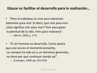 Educar es facilitar el desarrollo para la realización…
• “Pero el individuo no vive para sobrevivir.
Sobrevive para vivir. Es decir, que vive para vivir.
¿Qué significa vivir para vivir? Vivir para gozar
la plenitud de la vida. Vivir para realizarse”.
– (Morin, 2003; p. 177)
• “El ser humano se desarrolla. Como quiera
que uno sea en el momento presente,
no siempre ha sido así y, en términos generales,
no tiene por qué continuar siendo así”.
– (Lonergan, 1999; pp. 552-553)
Dr. Martín López Calva
 