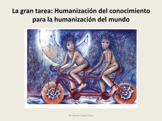 La gran tarea: Humanización del conocimiento
para la humanización del mundo
Dr. Martín López Calva
 