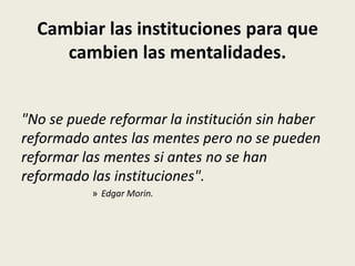 Cambiar las instituciones para que
cambien las mentalidades.
"No se puede reformar la institución sin haber
reformado antes las mentes pero no se pueden
reformar las mentes si antes no se han
reformado las instituciones".
» Edgar Morin.
 