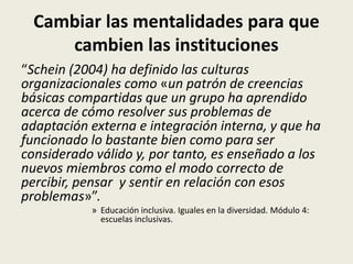 Cambiar las mentalidades para que
cambien las instituciones
“Schein (2004) ha definido las culturas
organizacionales como «un patrón de creencias
básicas compartidas que un grupo ha aprendido
acerca de cómo resolver sus problemas de
adaptación externa e integración interna, y que ha
funcionado lo bastante bien como para ser
considerado válido y, por tanto, es enseñado a los
nuevos miembros como el modo correcto de
percibir, pensar y sentir en relación con esos
problemas»”.
» Educación inclusiva. Iguales en la diversidad. Módulo 4:
escuelas inclusivas.
 